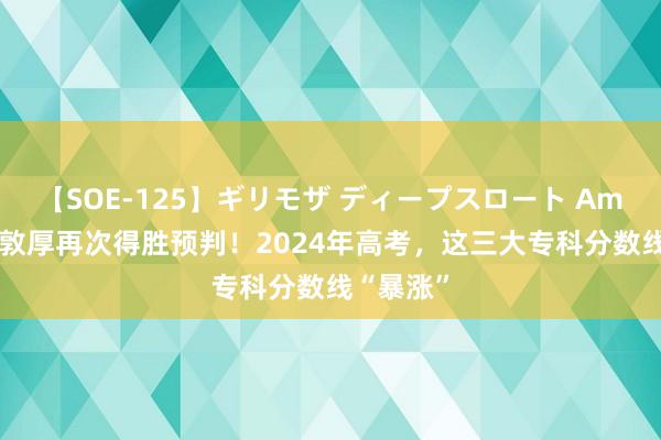 【SOE-125】ギリモザ ディープスロート Ami 张雪峰敦厚再次得胜预判！2024年高考，这三大专科分数线“暴涨”