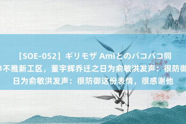 【SOE-052】ギリモザ Amiとのパコパコ同棲生活 Ami 手拉手参不雅新工区，董宇辉乔迁之日为俞敏洪发声：很防御这份表情，很感谢他