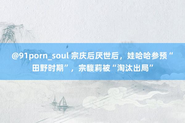 @91porn_soul 宗庆后厌世后，娃哈哈参预“田野时期”，宗馥莉被“淘汰出局”