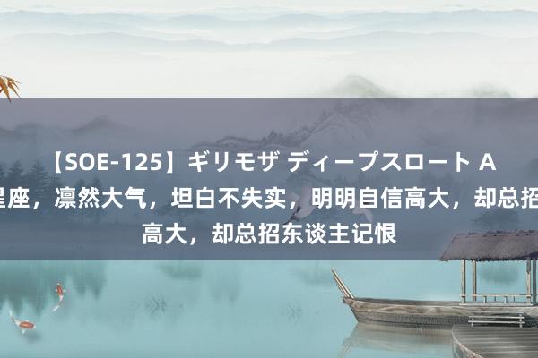 【SOE-125】ギリモザ ディープスロート Ami 这三个星座，凛然大气，坦白不失实，明明自信高大，却总招东谈主记恨