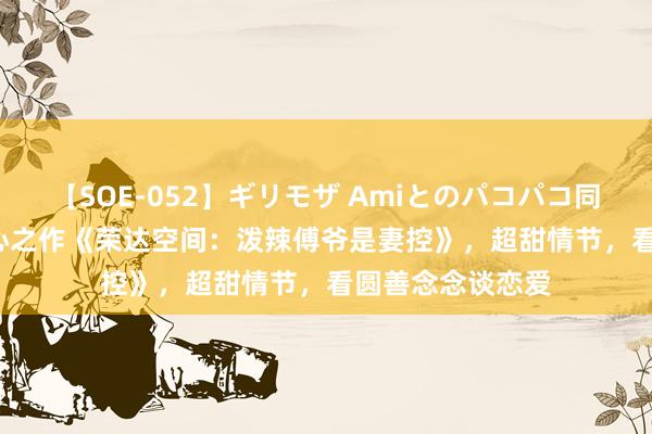 【SOE-052】ギリモザ Amiとのパコパコ同棲生活 Ami 良心之作《荣达空间：泼辣傅爷是妻控》，超甜情节，看圆善念念谈恋爱