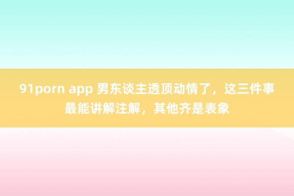 91porn app 男东谈主透顶动情了，这三件事最能讲解注解，其他齐是表象