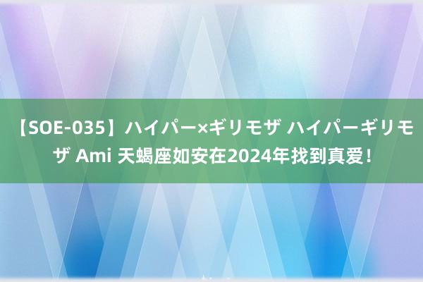 【SOE-035】ハイパー×ギリモザ ハイパーギリモザ Ami 天蝎座如安在2024年找到真爱！