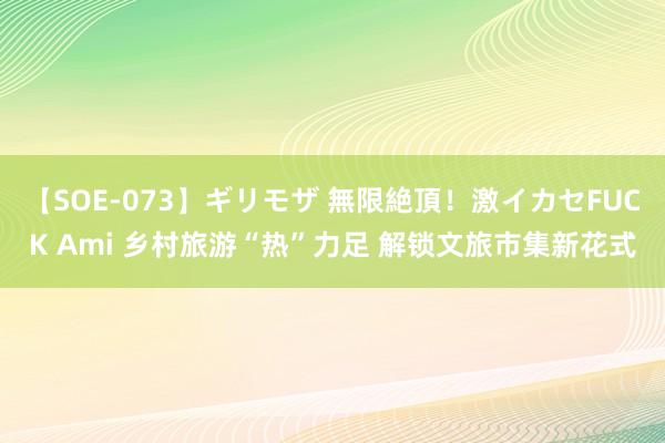 【SOE-073】ギリモザ 無限絶頂！激イカセFUCK Ami 乡村旅游“热”力足 解锁文旅市集新花式