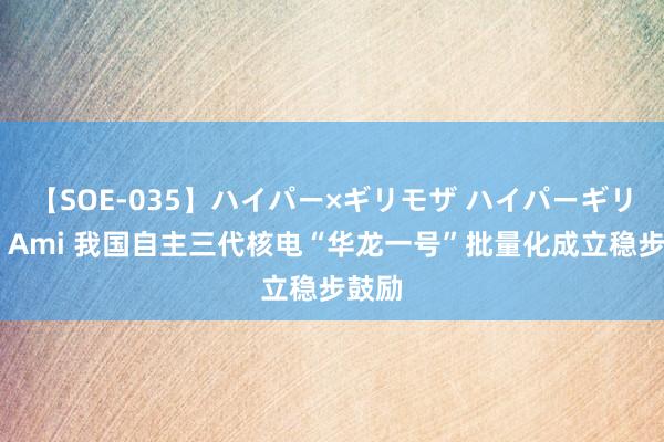 【SOE-035】ハイパー×ギリモザ ハイパーギリモザ Ami 我国自主三代核电“华龙一号”批量化成立稳步鼓励