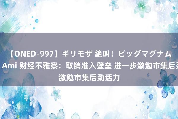 【ONED-997】ギリモザ 絶叫！ビッグマグナムFUCK Ami 财经不雅察：取销准入壁垒 进一步激勉市集后劲活力