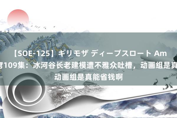 【SOE-125】ギリモザ ディープスロート Ami 斗破天穹109集：冰河谷长老建模遭不雅众吐槽，动画组是真能省钱啊