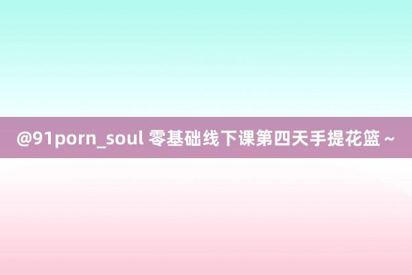 @91porn_soul 零基础线下课第四天手提花篮～