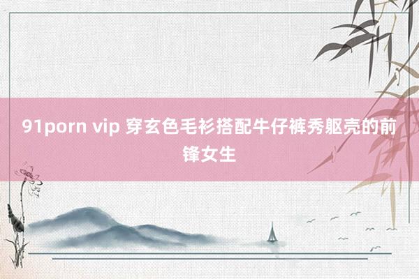 91porn vip 穿玄色毛衫搭配牛仔裤秀躯壳的前锋女生