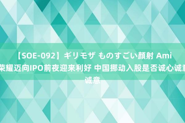 【SOE-092】ギリモザ ものすごい顔射 Ami 荣耀迈向IPO前夜迎来利好 中国挪动入股是否诚心诚意