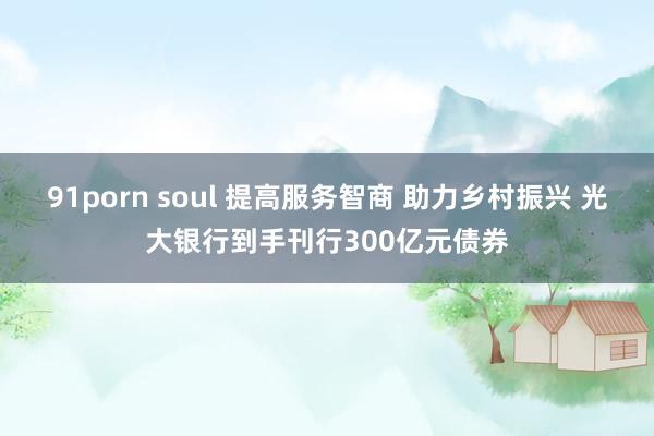 91porn soul 提高服务智商 助力乡村振兴 光大银行到手刊行300亿元债券