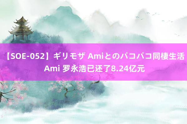 【SOE-052】ギリモザ Amiとのパコパコ同棲生活 Ami 罗永浩已还了8.24亿元