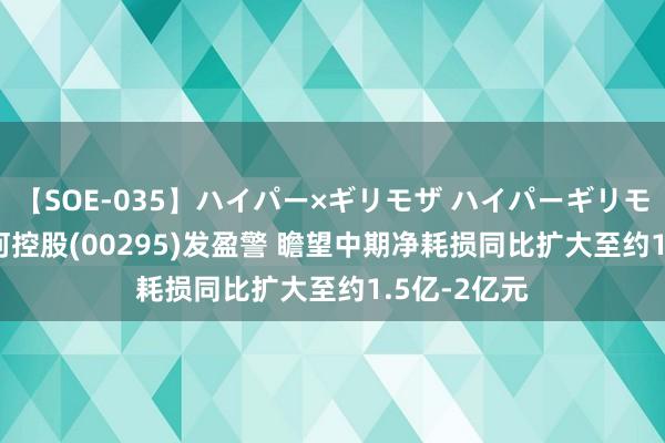 【SOE-035】ハイパー×ギリモザ ハイパーギリモザ Ami 山河控股(00295)发盈警 瞻望中期净耗损同比扩大至约1.5亿-2亿元