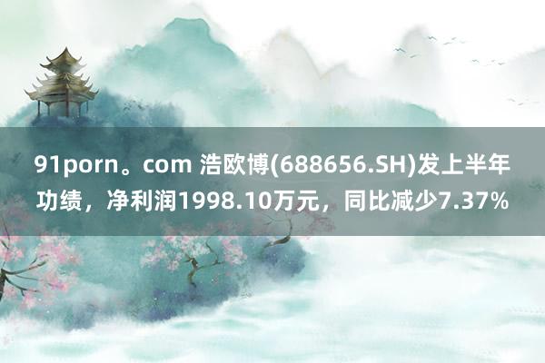 91porn。com 浩欧博(688656.SH)发上半年功绩，净利润1998.10万元，同比减少7.37%