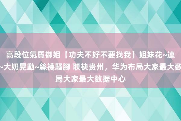 高段位氣質御姐【功夫不好不要找我】姐妹花~連體絲襪~大奶晃動~絲襪騷腳 联袂贵州，华为布局大家最大数据中心