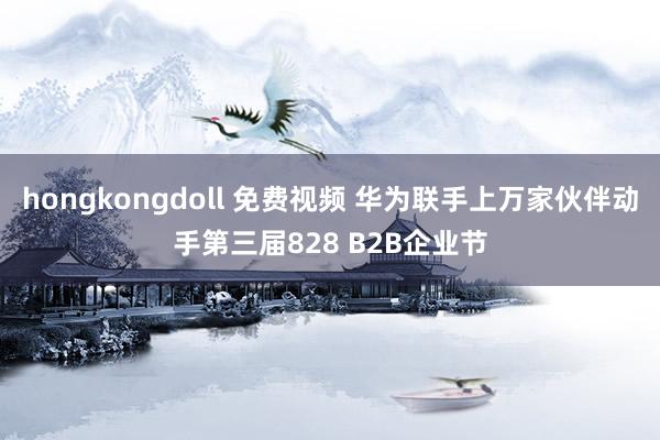 hongkongdoll 免费视频 华为联手上万家伙伴动手第三届828 B2B企业节