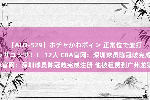 【ALD-529】ポチャかわボイン 正常位で波打つ腹肉！！騎乗位でユッサユッサ！！ 12人 CBA官网：深圳球员陈冠歧完成注册 他被租赁到广州龙狮