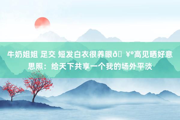 牛奶姐姐 足交 短发白衣很养眼?高见晒好意思照：给天下共享一个我的场外平淡