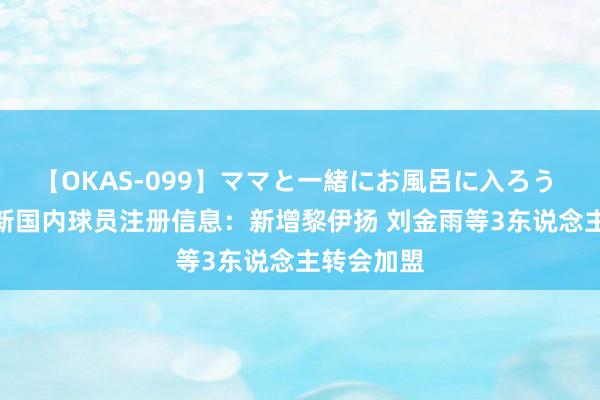 【OKAS-099】ママと一緒にお風呂に入ろう 2 福建更新国内球员注册信息：新增黎伊扬 刘金雨等3东说念主转会加盟