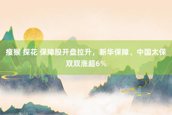 瘦猴 探花 保障股开盘拉升，新华保障、中国太保双双涨超6%