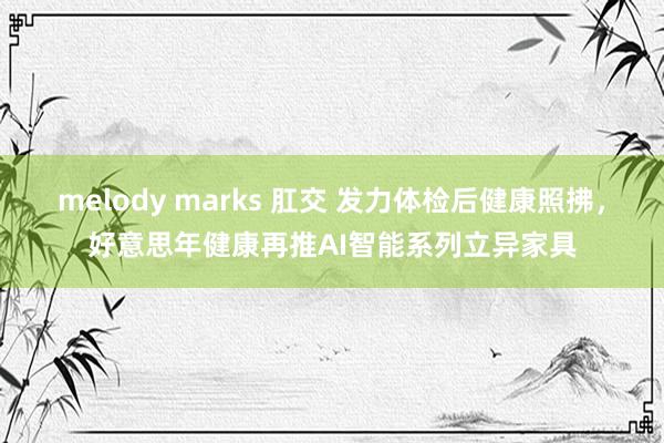 melody marks 肛交 发力体检后健康照拂，好意思年健康再推AI智能系列立异家具