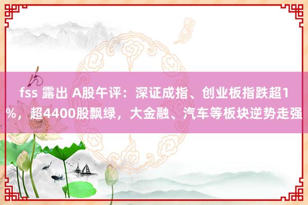 fss 露出 A股午评：深证成指、创业板指跌超1%，超4400股飘绿，大金融、汽车等板块逆势走强