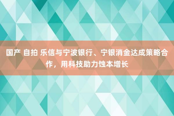 国产 自拍 乐信与宁波银行、宁银消金达成策略合作，用科技助力蚀本增长