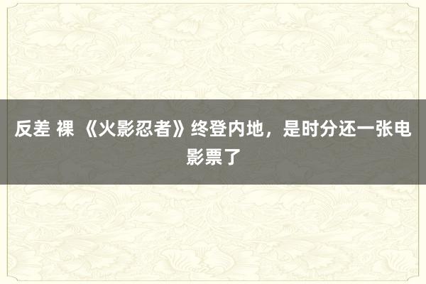 反差 裸 《火影忍者》终登内地，是时分还一张电影票了