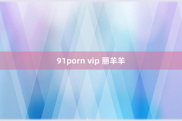 91porn vip 丽羊羊