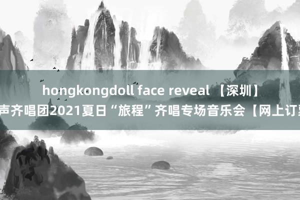 hongkongdoll face reveal 【深圳】金声齐唱团2021夏日“旅程”齐唱专场音乐会【网上订票】