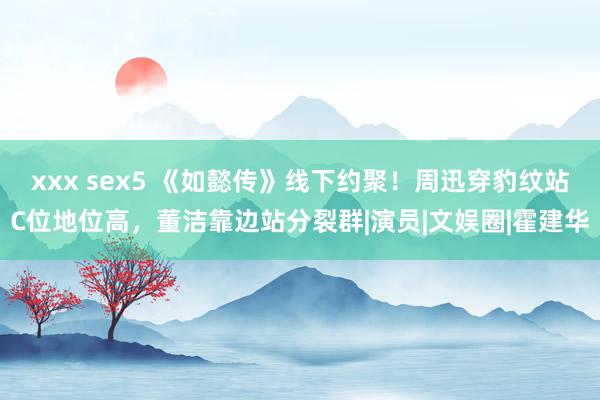 xxx sex5 《如懿传》线下约聚！周迅穿豹纹站C位地位高，董洁靠边站分裂群|演员|文娱圈|霍建华