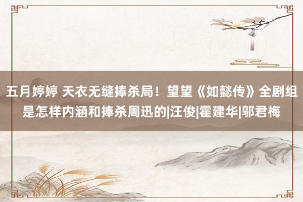 五月婷婷 天衣无缝捧杀局！望望《如懿传》全剧组是怎样内涵和捧杀周迅的|汪俊|霍建华|邬君梅