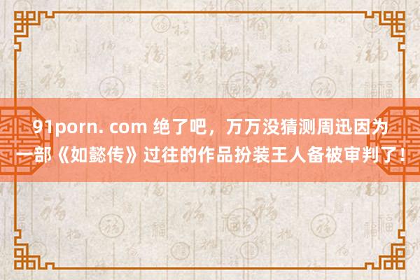 91porn. com 绝了吧，万万没猜测周迅因为一部《如懿传》过往的作品扮装王人备被审判了！