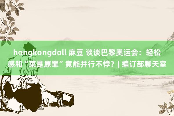 hongkongdoll 麻豆 谈谈巴黎奥运会：轻松感和“菜是原罪”竟能并行不悖？| 编订部聊天室