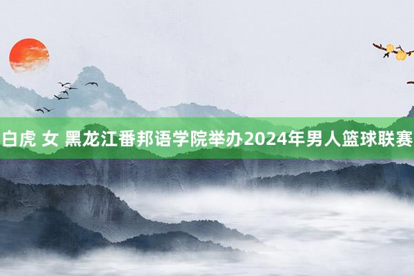 白虎 女 黑龙江番邦语学院举办2024年男人篮球联赛