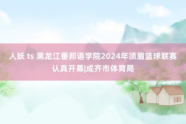 人妖 ts 黑龙江番邦语学院2024年须眉篮球联赛认真开幕|成齐市体育局