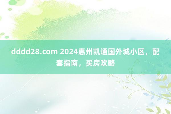 dddd28.com 2024惠州凯通国外城小区，配套指南，买房攻略