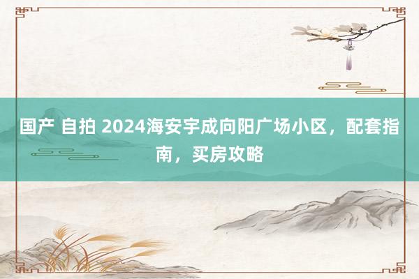 国产 自拍 2024海安宇成向阳广场小区，配套指南，买房攻略