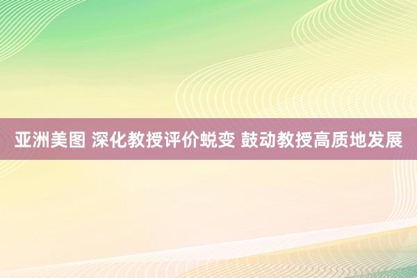 亚洲美图 深化教授评价蜕变 鼓动教授高质地发展