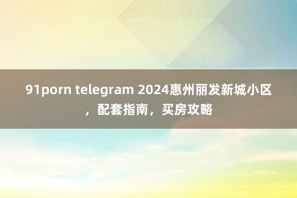 91porn telegram 2024惠州丽发新城小区，配套指南，买房攻略