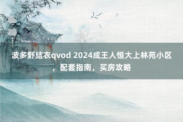 波多野结衣qvod 2024成王人恒大上林苑小区，配套指南，买房攻略