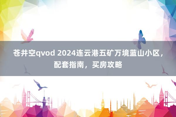 苍井空qvod 2024连云港五矿万境蓝山小区，配套指南，买房攻略