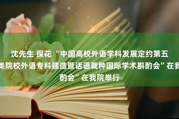 沈先生 探花 “中国高校外语学科发展定约第五届师范类院校外语专科建造暨话语栽种国际学术斟酌会”在我院举行