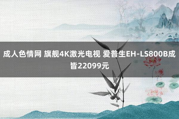 成人色情网 旗舰4K激光电视 爱普生EH-LS800B成皆22099元