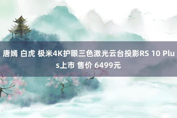 唐嫣 白虎 极米4K护眼三色激光云台投影RS 10 Plus上市 售价 6499元