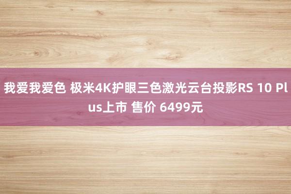 我爱我爱色 极米4K护眼三色激光云台投影RS 10 Plus上市 售价 6499元