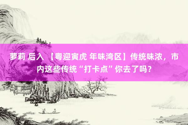 萝莉 后入 【粤迎寅虎 年味湾区】传统味浓，市内这些传统“打卡点”你去了吗？