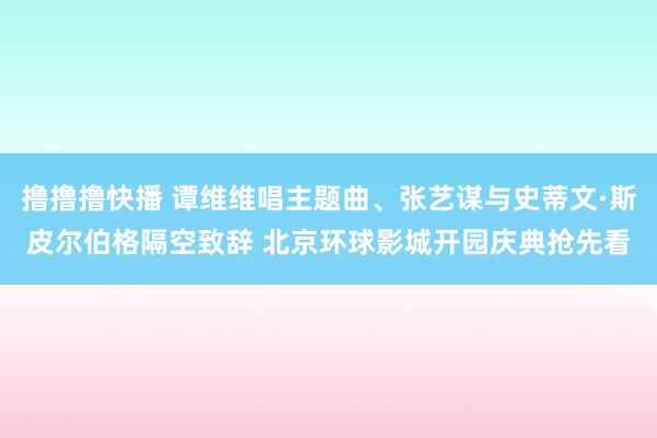 撸撸撸快播 谭维维唱主题曲、张艺谋与史蒂文·斯皮尔伯格隔空致辞 北京环球影城开园庆典抢先看