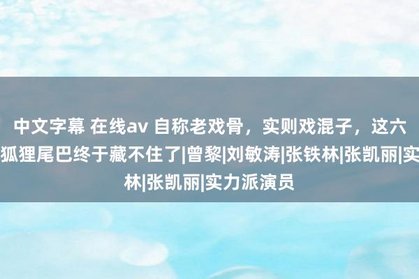 中文字幕 在线av 自称老戏骨，实则戏混子，这六位演员，狐狸尾巴终于藏不住了|曾黎|刘敏涛|张铁林|张凯丽|实力派演员