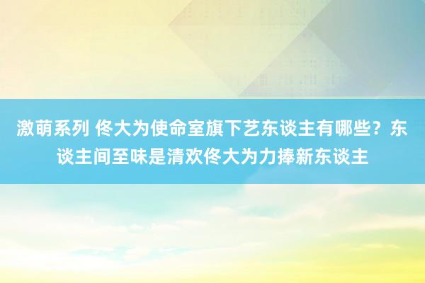 激萌系列 佟大为使命室旗下艺东谈主有哪些？东谈主间至味是清欢佟大为力捧新东谈主